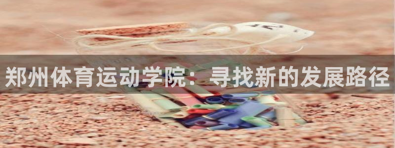 oety欧亿体育官网下载招商电话是多少啊:郑州体育运动学院: